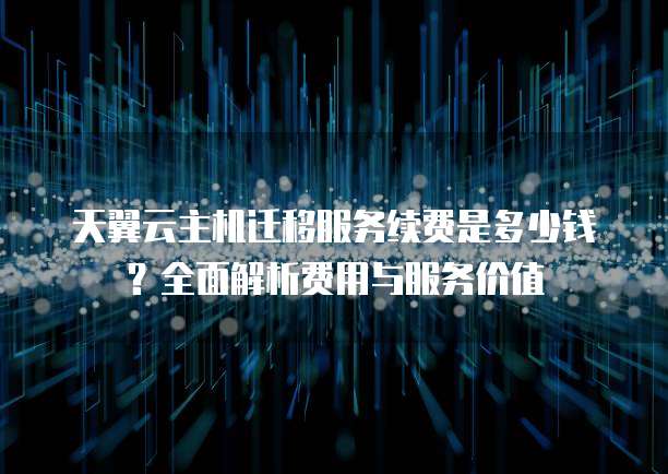 天翼云主机迁移服务续费是多少钱?全面解析费用与服务价值