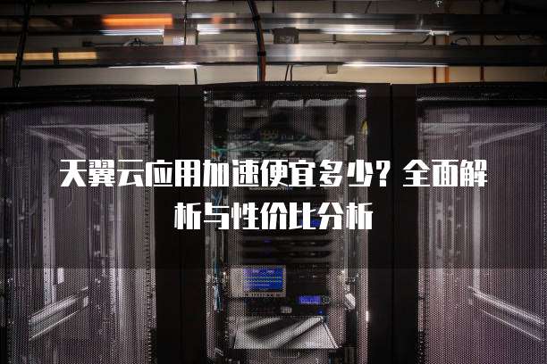 天翼云应用加速便宜多少?全面解析与性价比分析