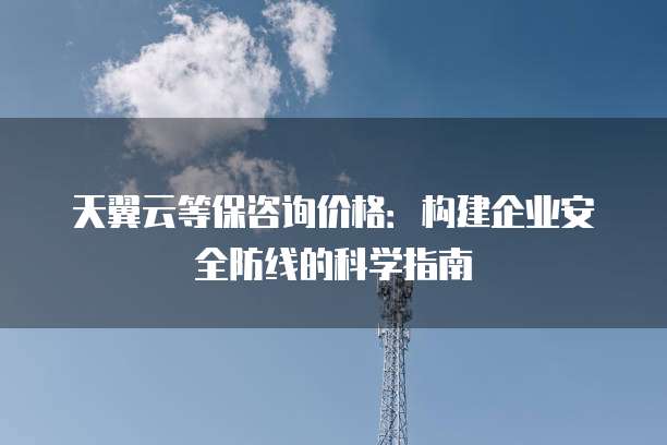 天翼云等保咨询价格:构建企业安全防线的科学指南