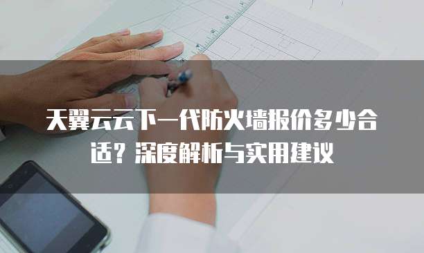 天翼云云下一代防火墙报价多少合适?深度解析与实用建议