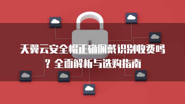 天翼云安全帽正确佩戴识别收费吗?全面解析与选购指南