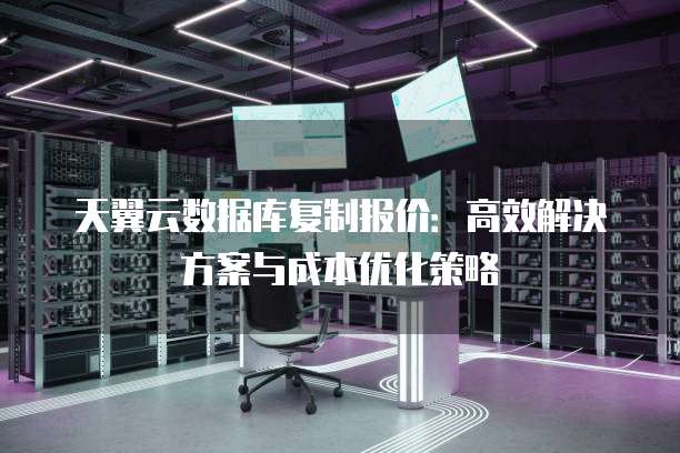 天翼云数据库复制报价:高效解决方案与成本优化策略