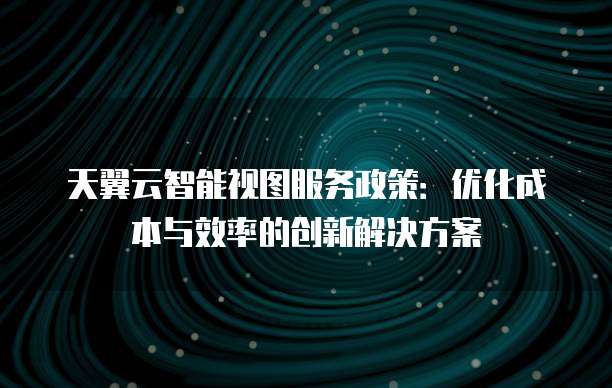 天翼云智能视图服务政策:优化成本与效率的创新解决方案