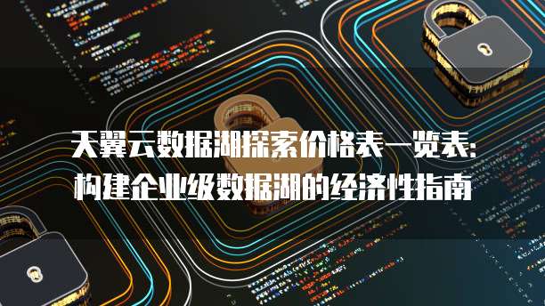 天翼云数据湖探索价格表一览表:构建企业级数据湖的经济性指南