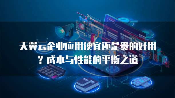 天翼云企业应用便宜还是贵的好用?成本与性能的平衡之道