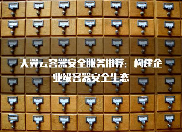 天翼云容器安全服务推荐:构建企业级容器安全生态