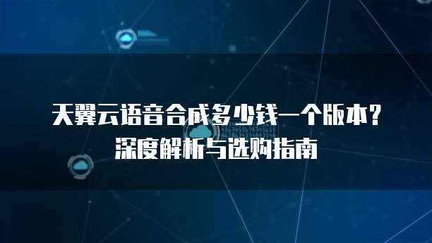 天翼云语音合成多少钱一个版本?深度解析与选购指南