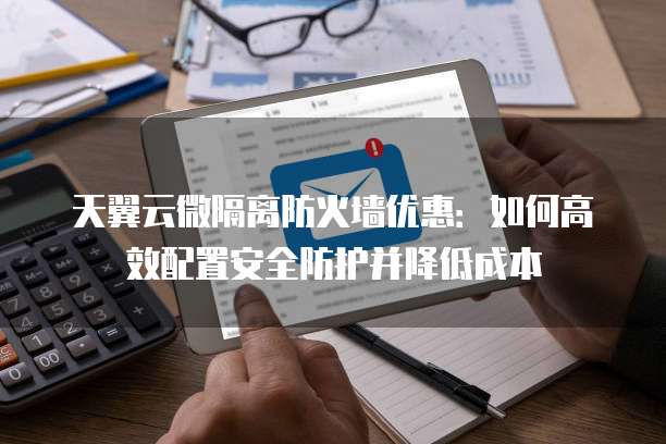 天翼云微隔离防火墙优惠：如何高效配置安全防护并降低成本