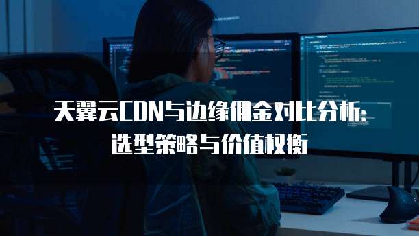 天翼云CDN与边缘佣金对比分析:选型策略与价值权衡