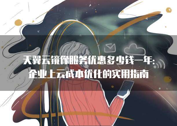 天翼云镜像服务优惠多少钱一年:企业上云成本优化的实用指南