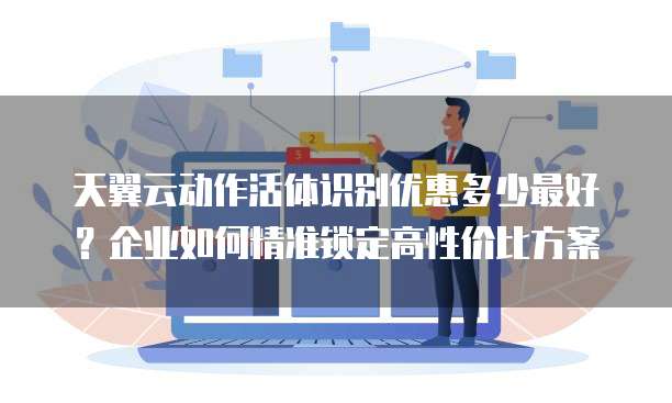 天翼云动作活体识别优惠多少最好?企业如何精准锁定高性价比方案