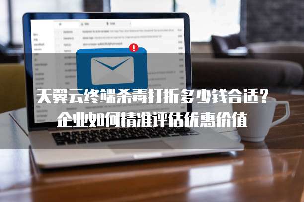 天翼云终端杀毒打折多少钱合适?企业如何精准评估优惠价值