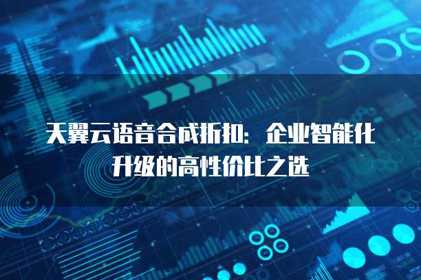 天翼云语音合成折扣：企业智能化升级的高性价比之选