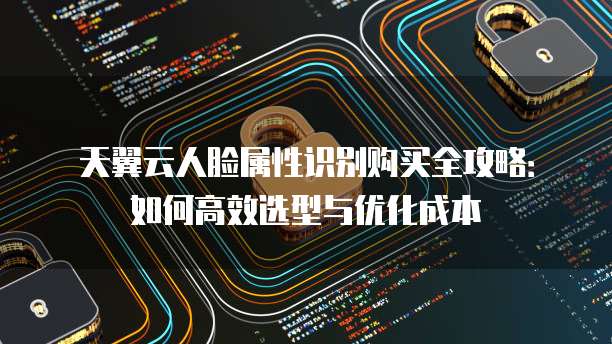 天翼云人脸属性识别购买全攻略：如何高效选型与优化成本