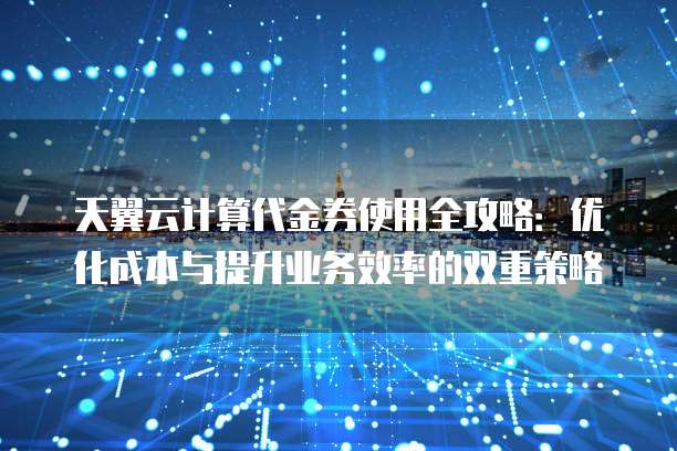 天翼云计算代金券使用全攻略:优化成本与提升业务效率的双重策略