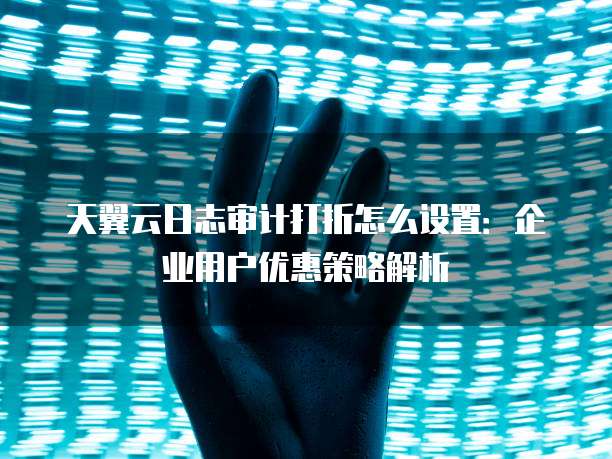 天翼云日志审计打折怎么设置:企业用户优惠策略解析