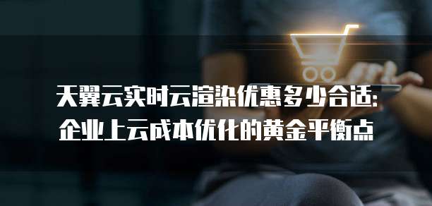 天翼云实时云渲染优惠多少合适：企业上云成本优化的黄金平衡点