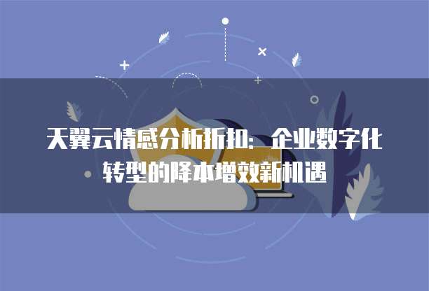 天翼云情感分析折扣:企业数字化转型的降本增效新机遇