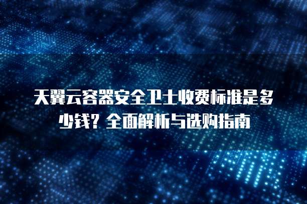 天翼云容器安全卫士收费标准是多少钱?全面解析与选购指南