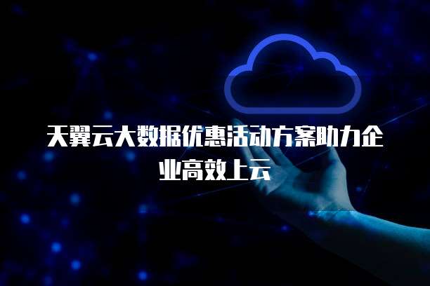 天翼云大数据优惠活动方案助力企业高效上云