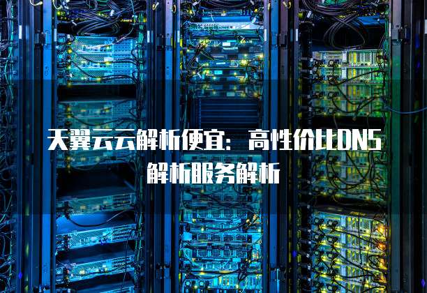 天翼云云解析便宜:高性价比DNS解析服务解析