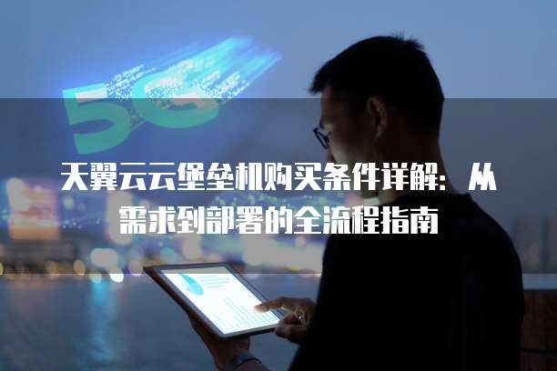 天翼云云堡垒机购买条件详解:从需求到部署的全流程指南