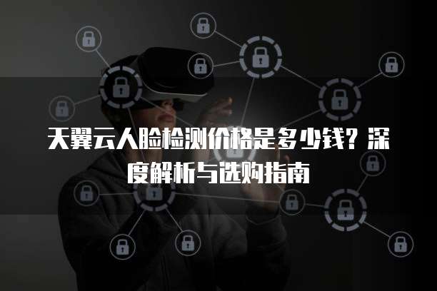 天翼云人脸检测价格是多少钱?深度解析与选购指南