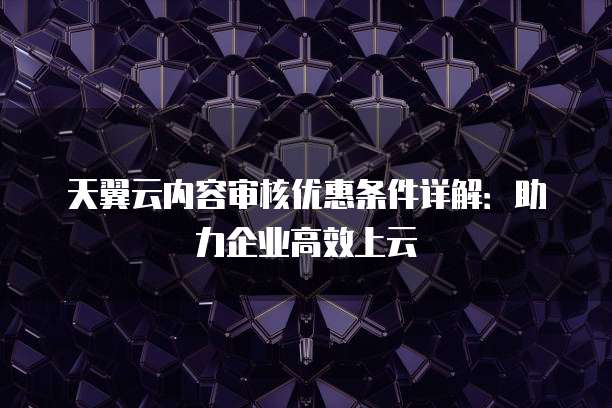 天翼云内容审核优惠条件详解：助力企业高效上云
