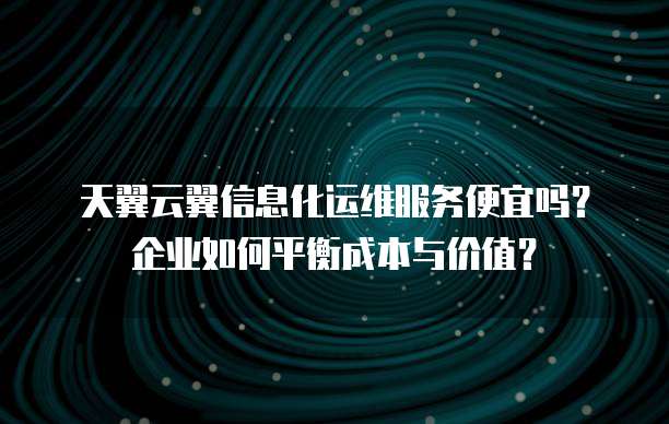天翼云翼信息化运维服务便宜吗?企业如何平衡成本与价值?