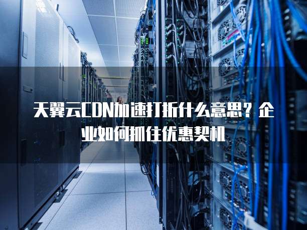 天翼云CDN加速打折什么意思?企业如何抓住优惠契机