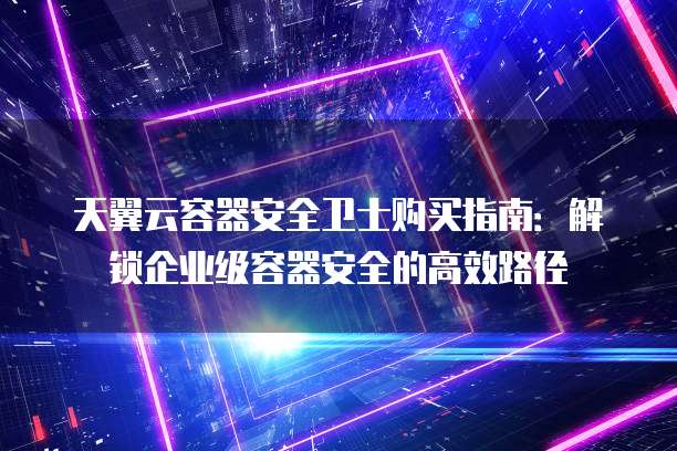 天翼云容器安全卫士购买指南:解锁企业级容器安全的高效路径