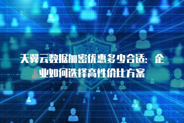 天翼云数据加密优惠多少合适:企业如何选择高性价比方案