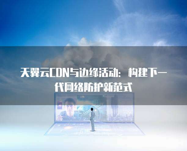 天翼云CDN与边缘活动:构建下一代网络防护新范式