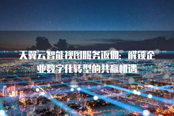 天翼云智能视图服务返佣:解锁企业数字化转型的共赢机遇
