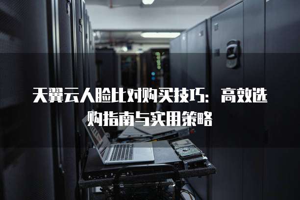 天翼云人脸比对购买技巧：高效选购指南与实用策略