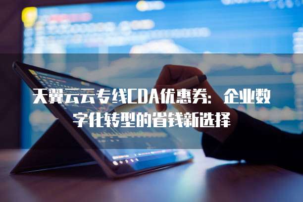 天翼云云专线CDA优惠券:企业数字化转型的省钱新选择