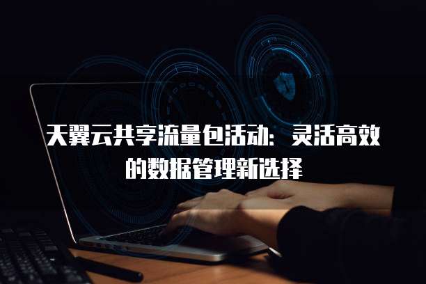 天翼云共享流量包活动：灵活高效的数据管理新选择