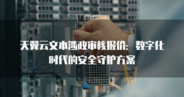 天翼云文本涉政审核报价:数字化时代的安全守护方案