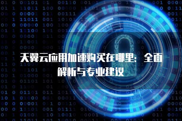 天翼云应用加速购买在哪里:全面解析与专业建议