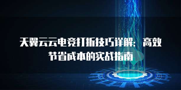 天翼云云电竞打折技巧详解：高效节省成本的实战指南