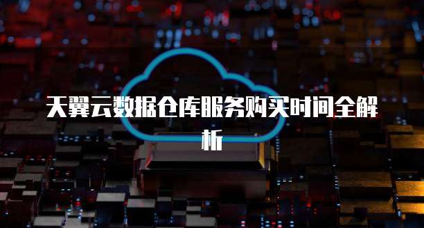 天翼云数据仓库服务购买时间全解析