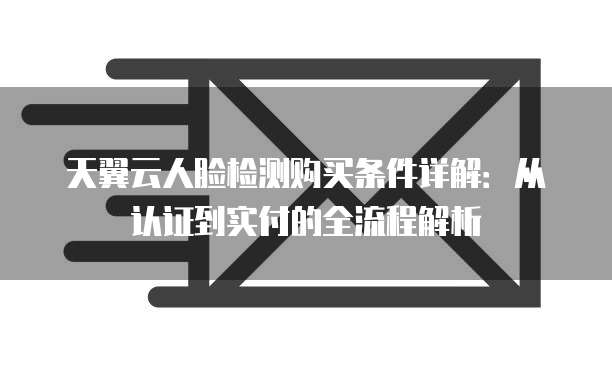 天翼云人脸检测购买条件详解:从认证到实付的全流程解析