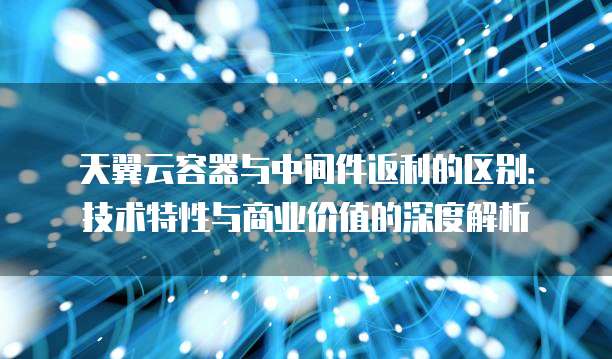 天翼云容器与中间件返利的区别:技术特性与商业价值的深度解析