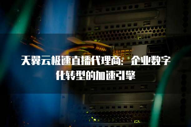 天翼云极速直播代理商:企业数字化转型的加速引擎
