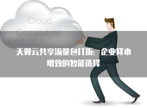 天翼云共享流量包打折:企业降本增效的智能选择