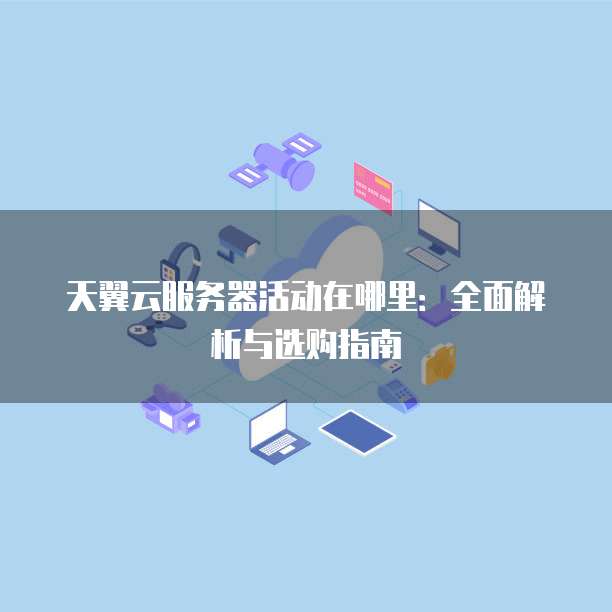 天翼云服务器活动在哪里:全面解析与选购指南