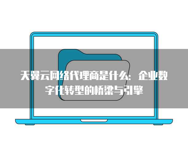 天翼云网络代理商是什么:企业数字化转型的桥梁与引擎