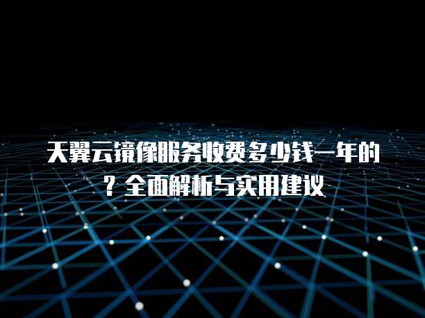 天翼云镜像服务收费多少钱一年的?全面解析与实用建议