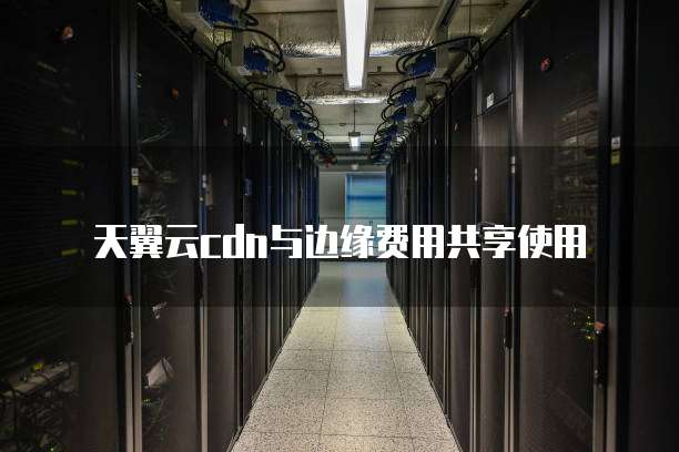天翼云cdn与边缘费用共享使用