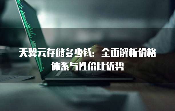 天翼云存储多少钱：全面解析价格体系与性价比优势
